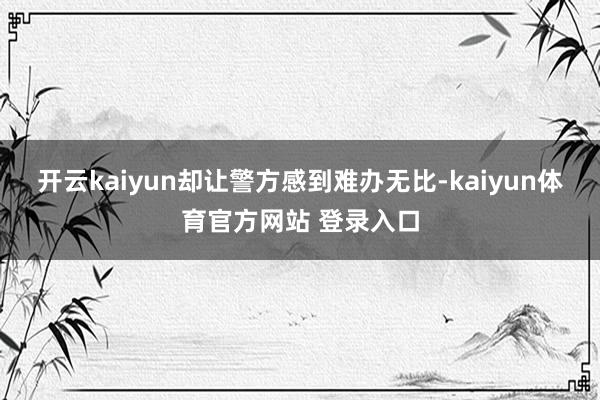 开云kaiyun却让警方感到难办无比-kaiyun体育官方网站 登录入口