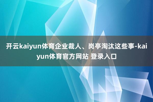 开云kaiyun体育企业裁人、岗亭淘汰这些事-kaiyun体育官方网站 登录入口