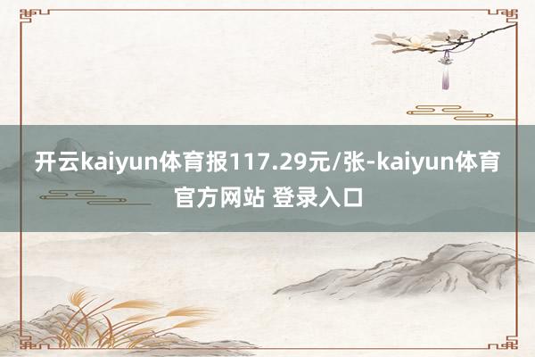 开云kaiyun体育报117.29元/张-kaiyun体育官方网站 登录入口