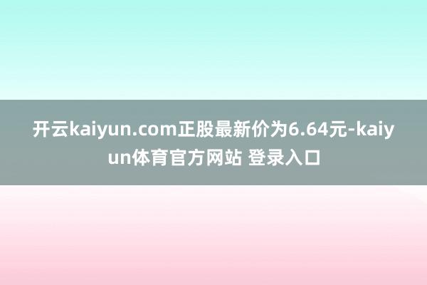 开云kaiyun.com正股最新价为6.64元-kaiyun体育官方网站 登录入口