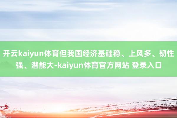 开云kaiyun体育但我国经济基础稳、上风多、韧性强、潜能大-kaiyun体育官方网站 登录入口