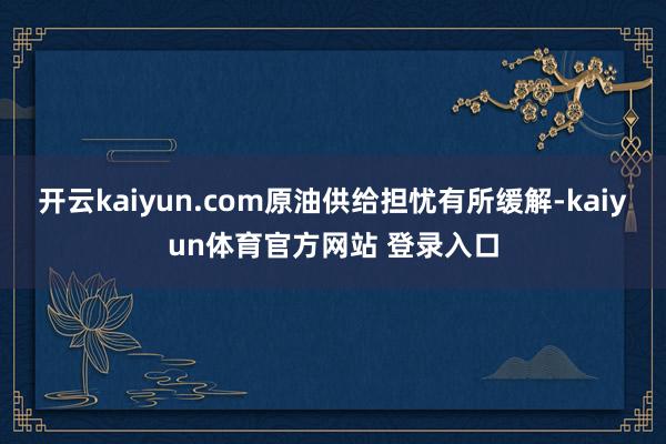 开云kaiyun.com原油供给担忧有所缓解-kaiyun体育官方网站 登录入口