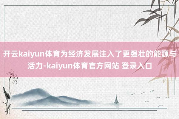 开云kaiyun体育为经济发展注入了更强壮的能源与活力-kaiyun体育官方网站 登录入口