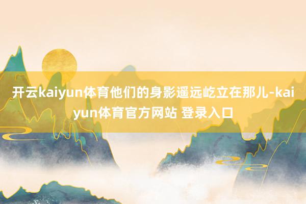 开云kaiyun体育他们的身影遥远屹立在那儿-kaiyun体育官方网站 登录入口