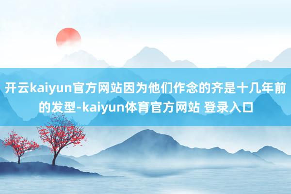 开云kaiyun官方网站因为他们作念的齐是十几年前的发型-kaiyun体育官方网站 登录入口