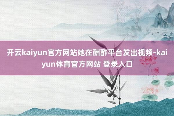 开云kaiyun官方网站她在酬酢平台发出视频-kaiyun体育官方网站 登录入口