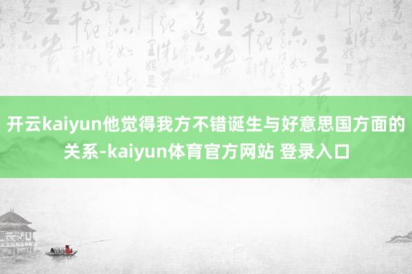 开云kaiyun他觉得我方不错诞生与好意思国方面的关系-kaiyun体育官方网站 登录入口