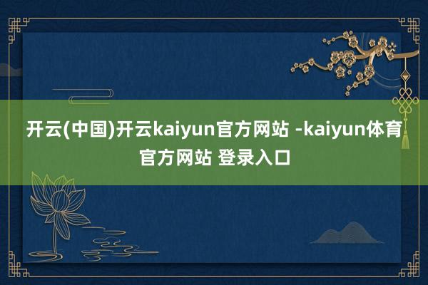开云(中国)开云kaiyun官方网站 -kaiyun体育官方网站 登录入口