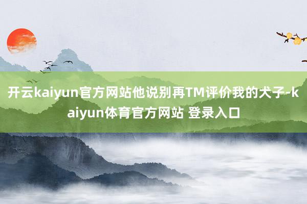 开云kaiyun官方网站他说别再TM评价我的犬子-kaiyun体育官方网站 登录入口