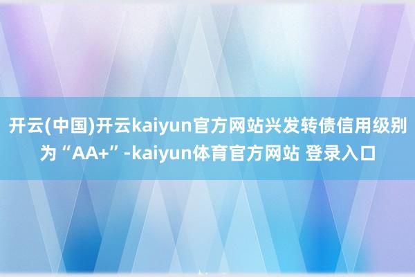 开云(中国)开云kaiyun官方网站兴发转债信用级别为“AA+”-kaiyun体育官方网站 登录入口