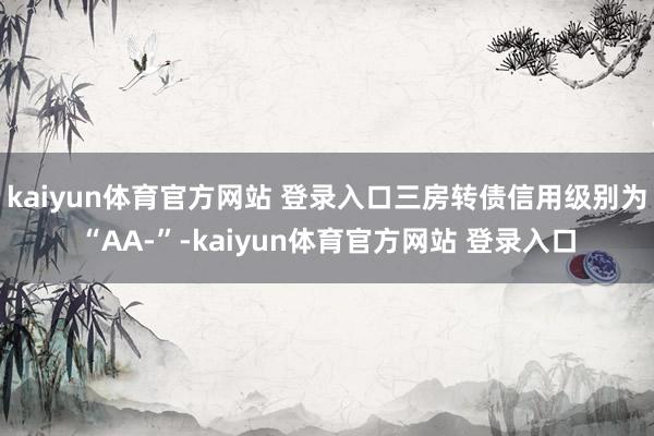 kaiyun体育官方网站 登录入口三房转债信用级别为“AA-”-kaiyun体育官方网站 登录入口