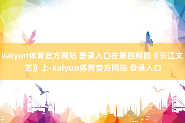 kaiyun体育官方网站 登录入口在第四期的《长江文艺》上-kaiyun体育官方网站 登录入口