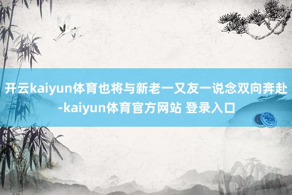 开云kaiyun体育也将与新老一又友一说念双向奔赴-kaiyun体育官方网站 登录入口