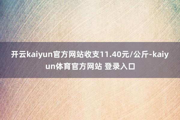 开云kaiyun官方网站收支11.40元/公斤-kaiyun体育官方网站 登录入口