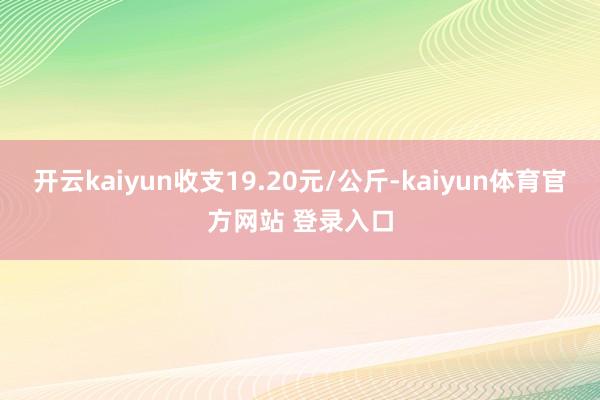 开云kaiyun收支19.20元/公斤-kaiyun体育官方网站 登录入口