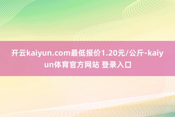 开云kaiyun.com最低报价1.20元/公斤-kaiyun体育官方网站 登录入口