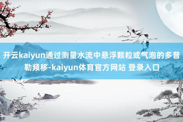 开云kaiyun通过测量水流中悬浮颗粒或气泡的多普勒频移-kaiyun体育官方网站 登录入口