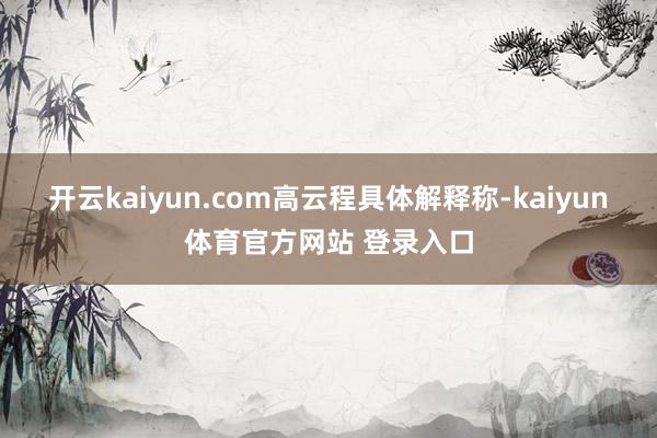开云kaiyun.com　　高云程具体解释称-kaiyun体育官方网站 登录入口
