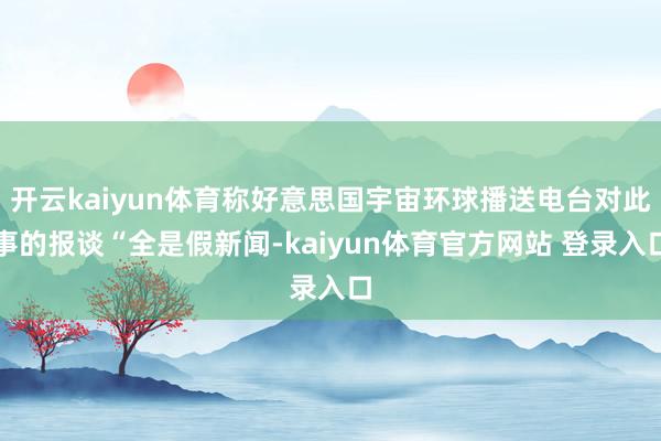 开云kaiyun体育称好意思国宇宙环球播送电台对此事的报谈“全是假新闻-kaiyun体育官方网站 登录入口