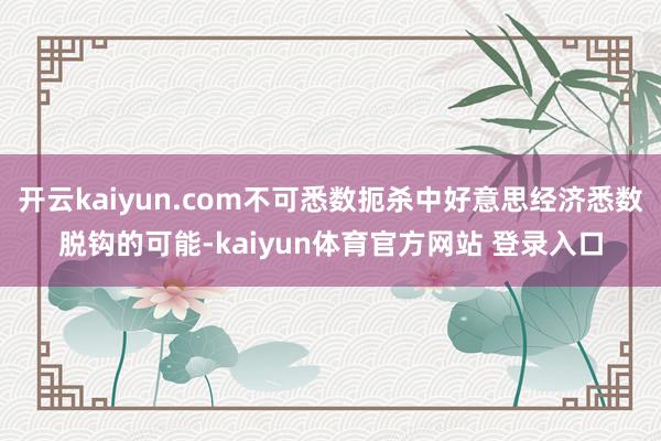 开云kaiyun.com不可悉数扼杀中好意思经济悉数脱钩的可能-kaiyun体育官方网站 登录入口
