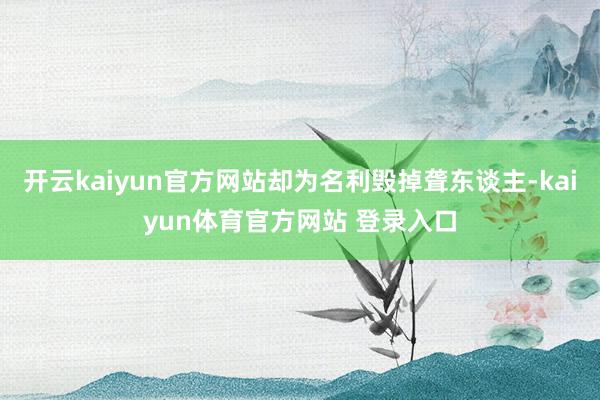 开云kaiyun官方网站却为名利毁掉聋东谈主-kaiyun体育官方网站 登录入口