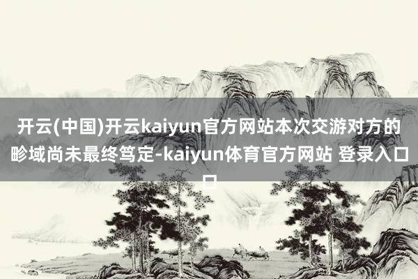 开云(中国)开云kaiyun官方网站本次交游对方的畛域尚未最终笃定-kaiyun体育官方网站 登录入口