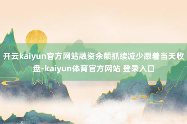 开云kaiyun官方网站融资余额抓续减少　　跟着当天收盘-kaiyun体育官方网站 登录入口