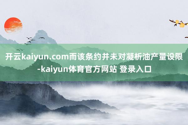 开云kaiyun.com而该条约并未对凝析油产量设限-kaiyun体育官方网站 登录入口