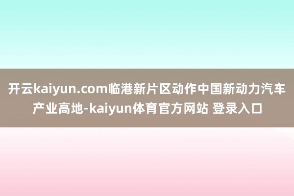 开云kaiyun.com临港新片区动作中国新动力汽车产业高地-kaiyun体育官方网站 登录入口