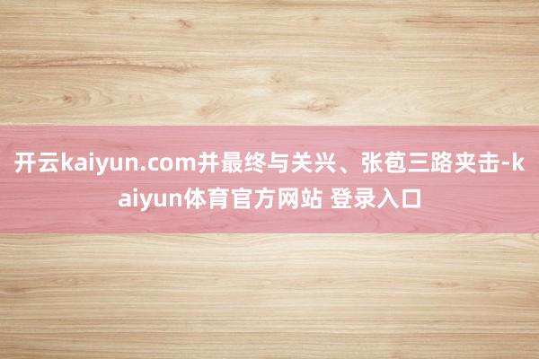 开云kaiyun.com并最终与关兴、张苞三路夹击-kaiyun体育官方网站 登录入口