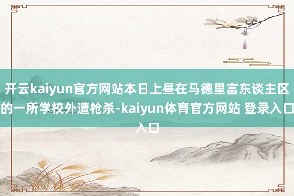 开云kaiyun官方网站本日上昼在马德里富东谈主区的一所学校外遭枪杀-kaiyun体育官方网站 登录入口