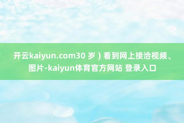 开云kaiyun.com30 岁 ) 看到网上接洽视频、图片-kaiyun体育官方网站 登录入口