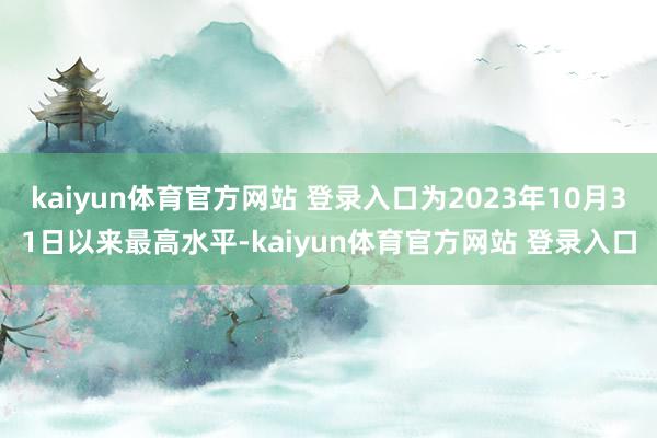 kaiyun体育官方网站 登录入口为2023年10月31日以来最高水平-kaiyun体育官方网站 登录入口