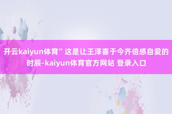 开云kaiyun体育”这是让王泽喜于今齐倍感自爱的时辰-kaiyun体育官方网站 登录入口
