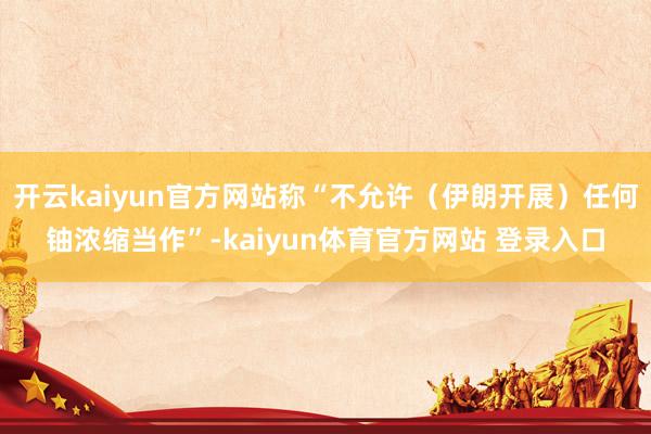 开云kaiyun官方网站称“不允许（伊朗开展）任何铀浓缩当作”-kaiyun体育官方网站 登录入口