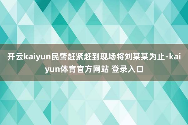 开云kaiyun民警赶紧赶到现场将刘某某为止-kaiyun体育官方网站 登录入口