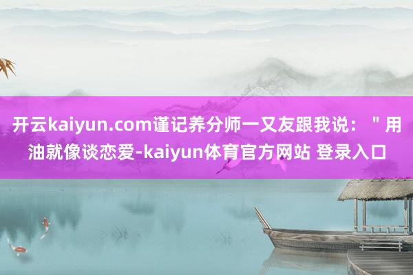 开云kaiyun.com谨记养分师一又友跟我说：＂用油就像谈恋爱-kaiyun体育官方网站 登录入口
