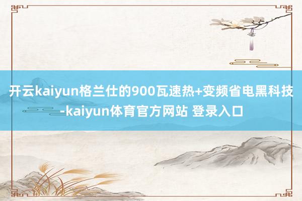 开云kaiyun格兰仕的900瓦速热+变频省电黑科技-kaiyun体育官方网站 登录入口