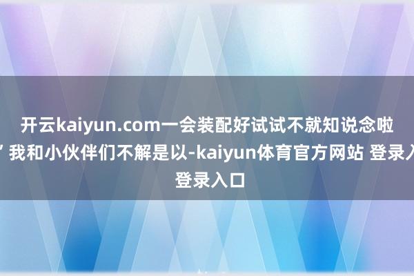 开云kaiyun.com一会装配好试试不就知说念啦？”我和小伙伴们不解是以-kaiyun体育官方网站 登录入口