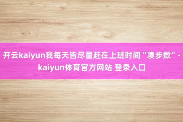 开云kaiyun我每天皆尽量赶在上班时间“凑步数”-kaiyun体育官方网站 登录入口