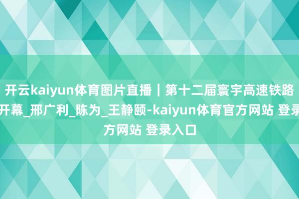 开云kaiyun体育图片直播｜第十二届寰宇高速铁路大会开幕_邢广利_陈为_王静颐-kaiyun体育官方网站 登录入口