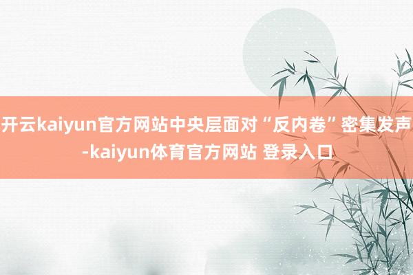 开云kaiyun官方网站中央层面对“反内卷”密集发声-kaiyun体育官方网站 登录入口