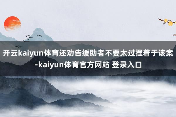 开云kaiyun体育还劝告缓助者不要太过捏着于该案-kaiyun体育官方网站 登录入口