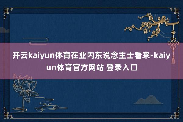 开云kaiyun体育　　在业内东说念主士看来-kaiyun体育官方网站 登录入口