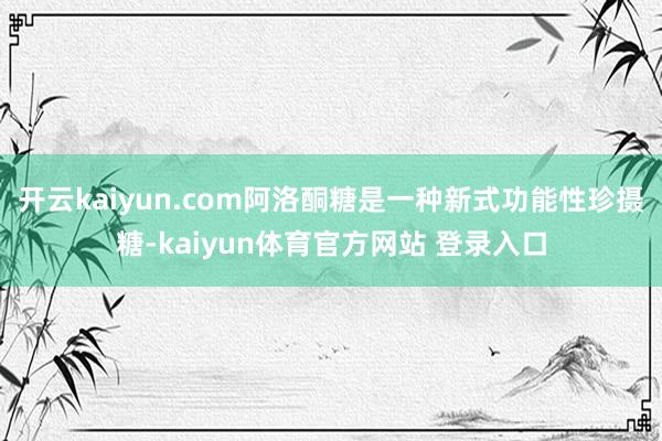 开云kaiyun.com阿洛酮糖是一种新式功能性珍摄糖-kaiyun体育官方网站 登录入口