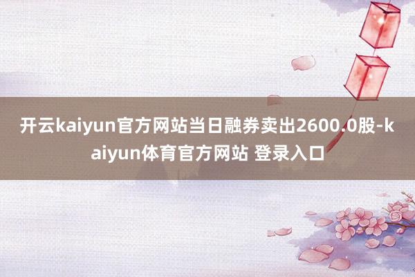 开云kaiyun官方网站当日融券卖出2600.0股-kaiyun体育官方网站 登录入口