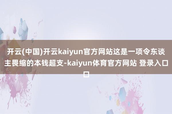 开云(中国)开云kaiyun官方网站这是一项令东谈主畏缩的本钱超支-kaiyun体育官方网站 登录入口