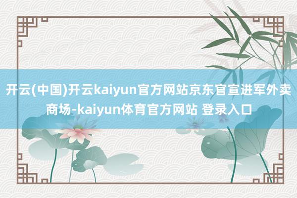 开云(中国)开云kaiyun官方网站京东官宣进军外卖商场-kaiyun体育官方网站 登录入口