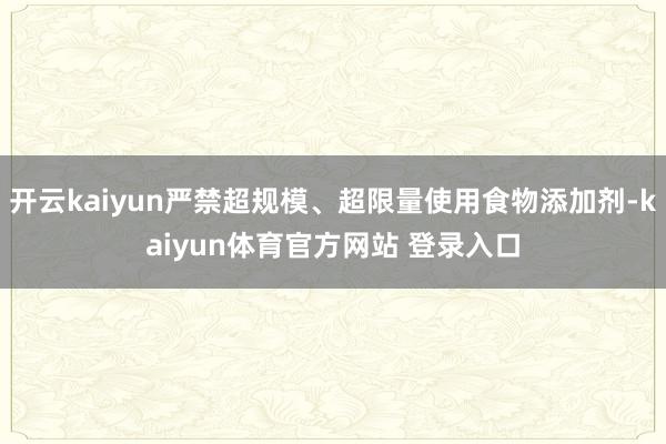 开云kaiyun严禁超规模、超限量使用食物添加剂-kaiyun体育官方网站 登录入口
