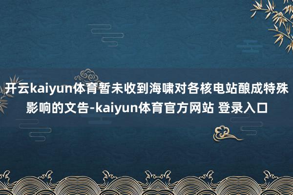 开云kaiyun体育暂未收到海啸对各核电站酿成特殊影响的文告-kaiyun体育官方网站 登录入口